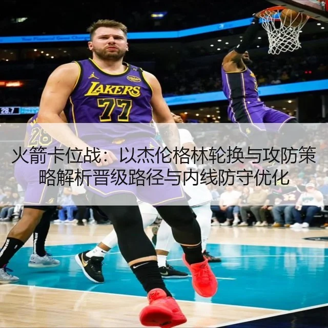 火箭卡位战：以杰伦格林轮换与攻防策略解析晋级路径与内线防守优化